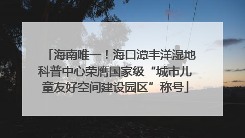 海南唯一！海口潭丰洋湿地科普中心荣膺国家级“城市儿童友好空间建设园区”称号