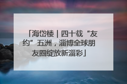 海岱楼｜四十载“友约”五洲，淄博全球朋友圈绽放新淄彩