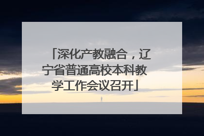 深化产教融合，辽宁省普通高校本科教学工作会议召开
