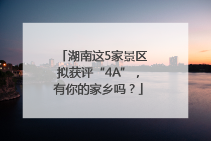 湖南这5家景区拟获评“4A”，有你的家乡吗？