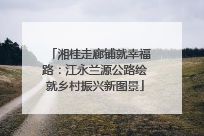 湘桂走廊铺就幸福路：江永兰源公路绘就乡村振兴新图景