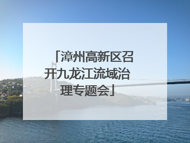 漳州高新区召开九龙江流域治理专题会