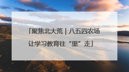 聚焦北大荒｜八五四农场让学习教育往“里”走