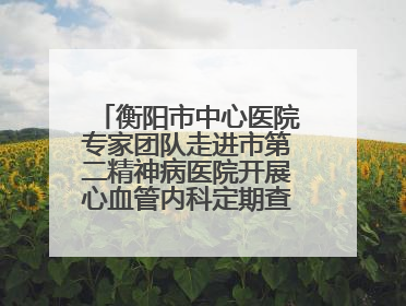 衡阳市中心医院专家团队走进市第二精神病医院开展心血管内科定期查房活动