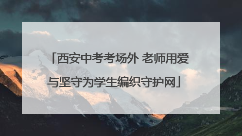 西安中考考场外 老师用爱与坚守为学生编织守护网