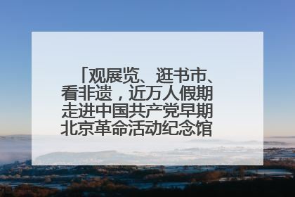 观展览、逛书市、看非遗，近万人假期走进中国共产党早期北京革命活动纪念馆解锁参观新体验