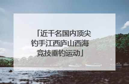 近千名国内顶尖钓手江西庐山西海竞技垂钓运动