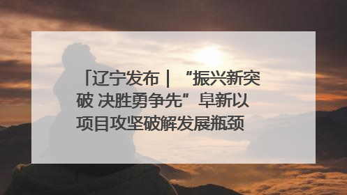 辽宁发布｜“振兴新突破 决胜勇争先”阜新以项目攻坚破解发展瓶颈 经济发展实现良好开局