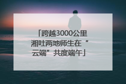 跨越3000公里 湘吐两地师生在“云端”共度端午