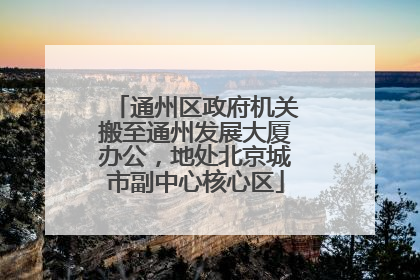 通州区政府机关搬至通州发展大厦办公，地处北京城市副中心核心区