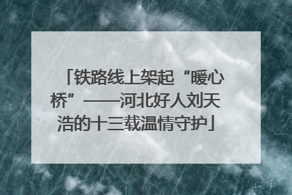 铁路线上架起“暖心桥”——河北好人刘天浩的十三载温情守护
