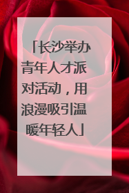 长沙举办青年人才派对活动，用浪漫吸引温暖年轻人
