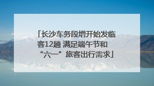 长沙车务段增开始发临客12趟 满足端午节和“六一”旅客出行需求