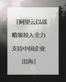 阿里云以战略级投入全力支持中国企业出海