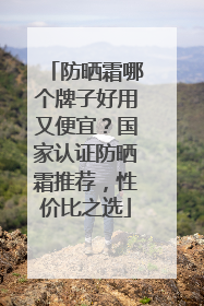 防晒霜哪个牌子好用又便宜？国家认证防晒霜推荐，性价比之选