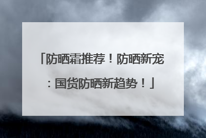 防晒霜推荐！防晒新宠：国货防晒新趋势！