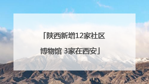 陕西新增12家社区博物馆 3家在西安
