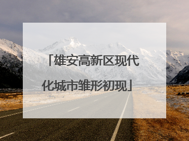 雄安高新区现代化城市雏形初现