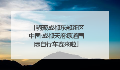骑聚成都东部新区 中国·成都天府绿道国际自行车赛来啦