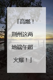 高燃！荆州这两地端午超火爆！