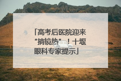高考后医院迎来“摘镜热”！十堰眼科专家提示