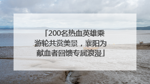200名热血英雄乘游轮共赏美景，襄阳为献血者回馈专属浪漫