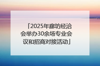 2025年廊坊经洽会举办30余场专业会议和招商对接活动