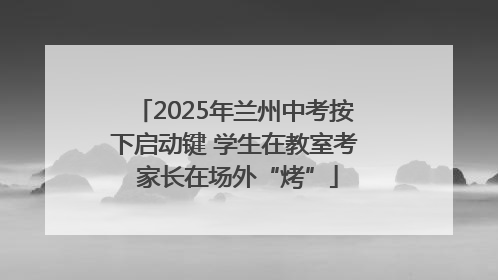 2025年兰州中考按下启动键 学生在教室考 家长在场外“烤”