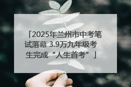 2025年兰州市中考笔试落幕 3.9万九年级考生完成“人生首考”