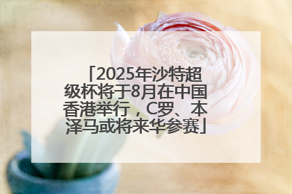 2025年沙特超级杯将于8月在中国香港举行，C罗、本泽马或将来华参赛