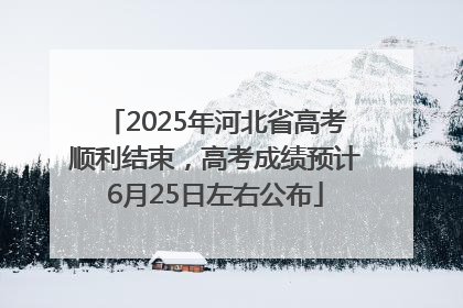 2025年河北省高考顺利结束，高考成绩预计6月25日左右公布