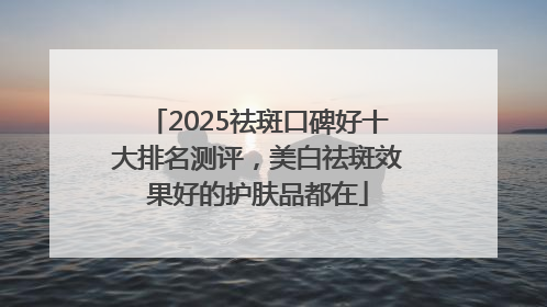2025祛斑口碑好十大排名测评，美白祛斑效果好的护肤品都在