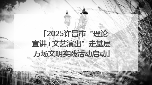 2025许昌市“理论宣讲+文艺演出”走基层万场文明实践活动启动