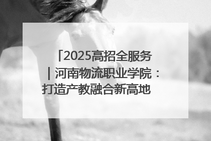 2025高招全服务｜河南物流职业学院：打造产教融合新高地 推动高质量快速发展