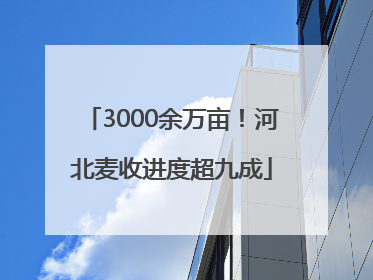 3000余万亩！河北麦收进度超九成