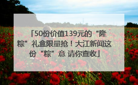 50份价值139元的“隆粽”礼盒限量抢！大江新闻这份“粽”意 请你查收